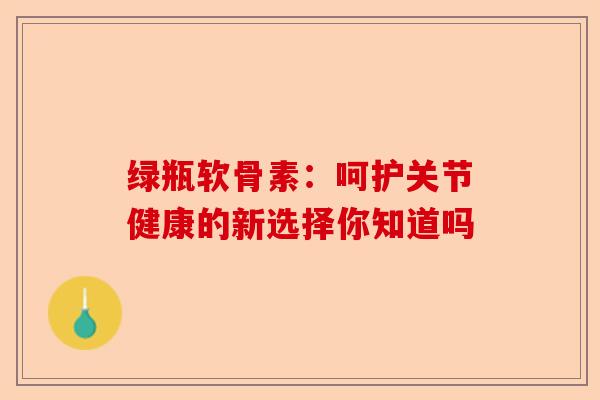 绿瓶软骨素：呵护关节健康的新选择你知道吗
