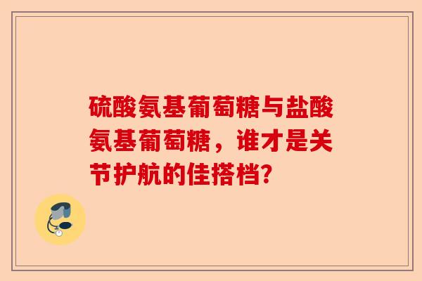 硫酸氨基葡萄糖与盐酸氨基葡萄糖，谁才是关节护航的佳搭档？