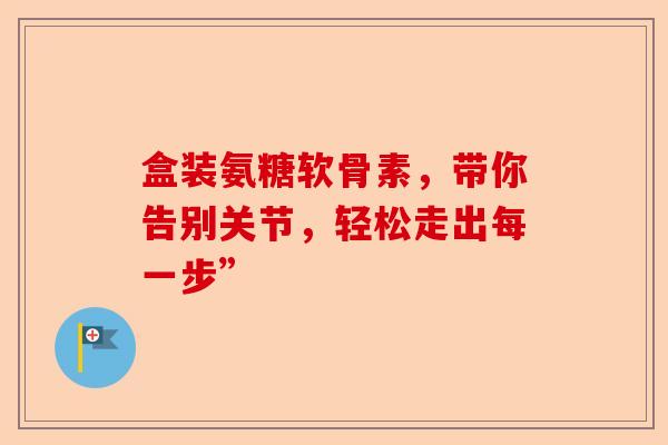 盒装氨糖软骨素，带你告别关节，轻松走出每一步”