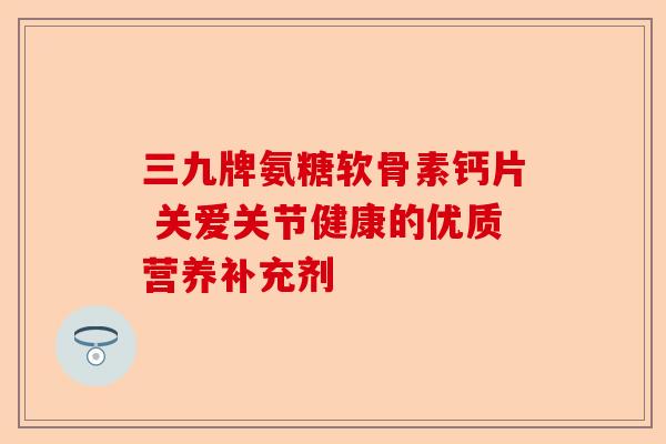 三九牌氨糖软骨素钙片 关爱关节健康的优质营养补充剂