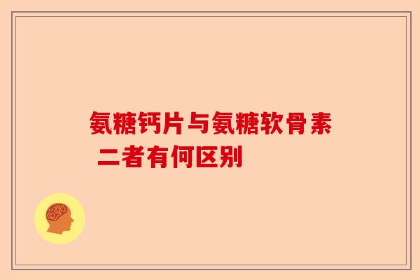 氨糖钙片与氨糖软骨素 二者有何区别