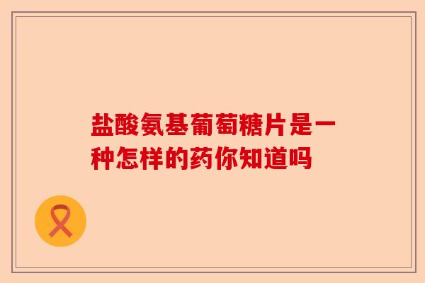 盐酸氨基葡萄糖片是一种怎样的药你知道吗