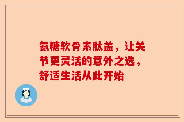 氨糖软骨素肽盖，让关节更灵活的意外之选，舒适生活从此开始