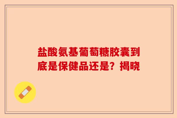 盐酸氨基葡萄糖胶囊到底是保健品还是？揭晓