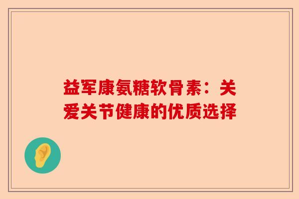 益军康氨糖软骨素：关爱关节健康的优质选择