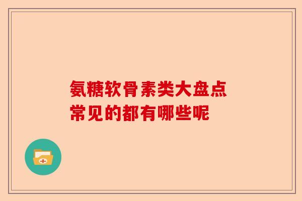 氨糖软骨素类大盘点 常见的都有哪些呢