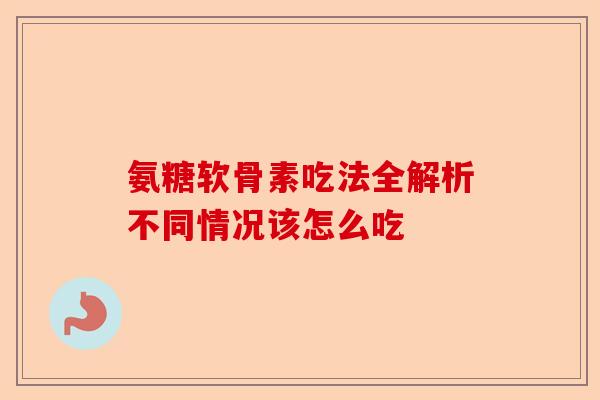 氨糖软骨素吃法全解析不同情况该怎么吃