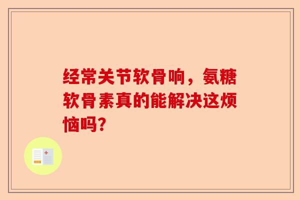 经常关节软骨响，氨糖软骨素真的能解决这烦恼吗？