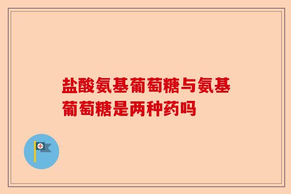 盐酸氨基葡萄糖与氨基葡萄糖是两种药吗