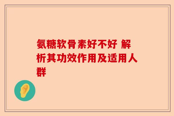 氨糖软骨素好不好 解析其功效作用及适用人群