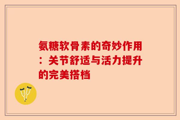 氨糖软骨素的奇妙作用：关节舒适与活力提升的完美搭档