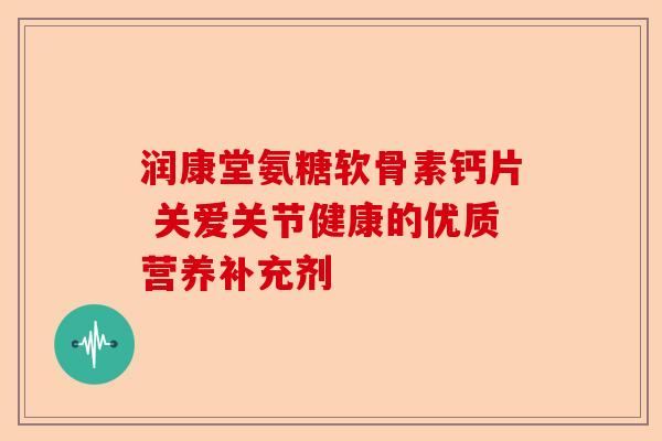 润康堂氨糖软骨素钙片 关爱关节健康的优质营养补充剂