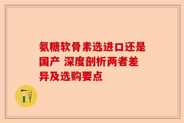氨糖软骨素选进口还是国产 深度剖析两者差异及选购要点