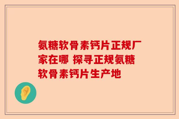 氨糖软骨素钙片正规厂家在哪 探寻正规氨糖软骨素钙片生产地