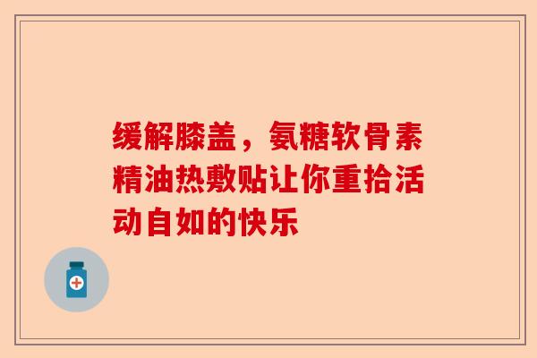 缓解膝盖,氨糖软骨素精油热敷贴让你重拾活动自如的快乐 缓解膝盖,氨糖软骨素精油热敷贴让你重拾活动自如的快乐