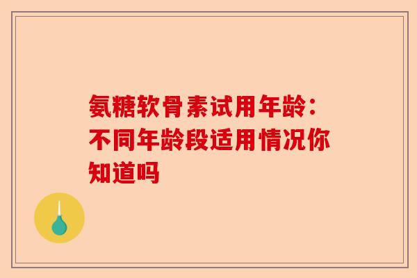 氨糖软骨素试用年龄：不同年龄段适用情况你知道吗