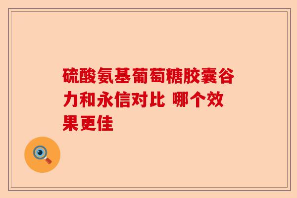 硫酸氨基葡萄糖胶囊谷力和永信对比 哪个效果更佳