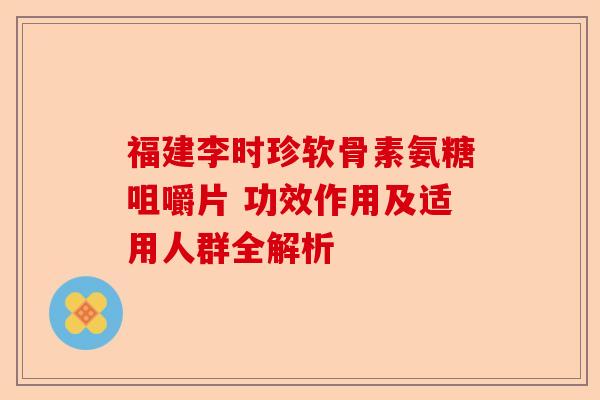 福建李时珍软骨素氨糖咀嚼片 功效作用及适用人群全解析
