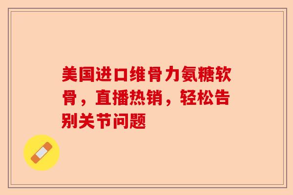 美国进口维骨力氨糖软骨，直播热销，轻松告别关节问题