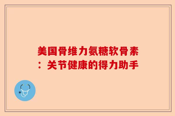 美国骨维力氨糖软骨素：关节健康的得力助手