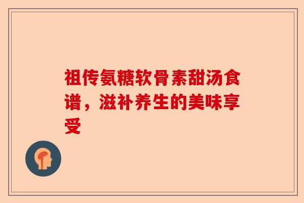 祖传氨糖软骨素甜汤食谱，滋补养生的美味享受