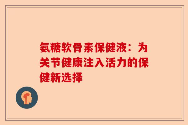 氨糖软骨素保健液：为关节健康注入活力的保健新选择