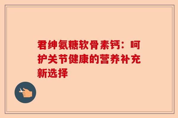 君绅氨糖软骨素钙：呵护关节健康的营养补充新选择