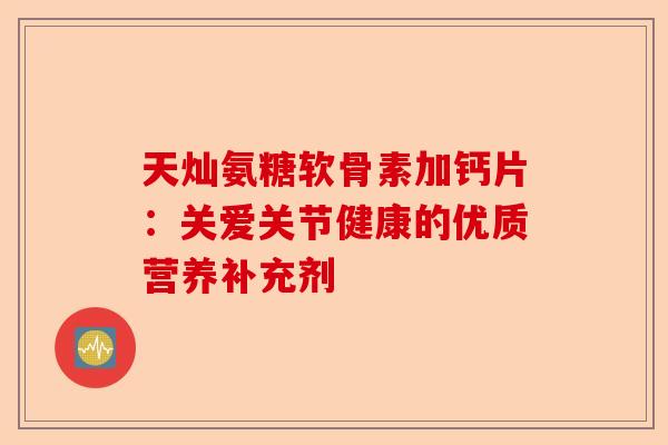 天灿氨糖软骨素加钙片：关爱关节健康的优质营养补充剂