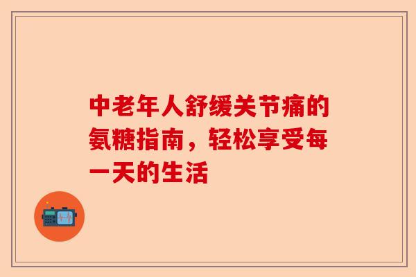 中老年人舒缓关节痛的氨糖指南，轻松享受每一天的生活