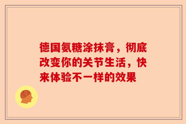 德国氨糖涂抹膏，彻底改变你的关节生活，快来体验不一样的效果
