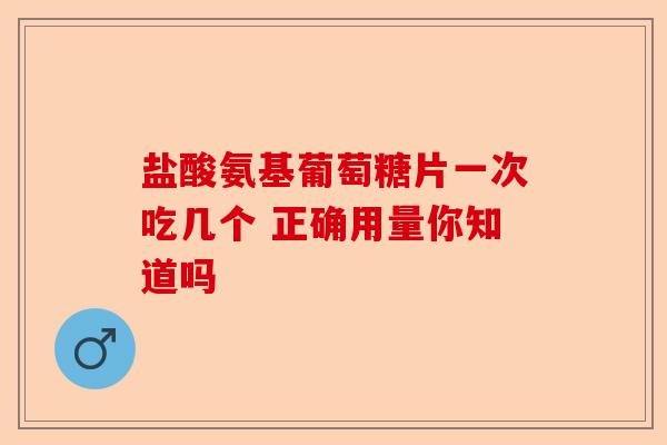 盐酸氨基葡萄糖片一次吃几个 正确用量你知道吗