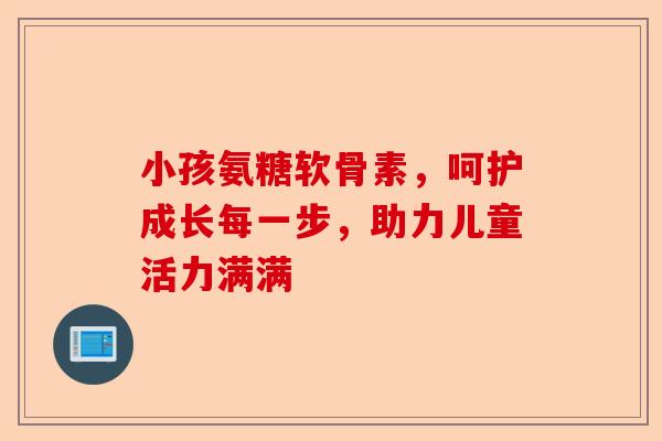 小孩氨糖软骨素，呵护成长每一步，助力儿童活力满满