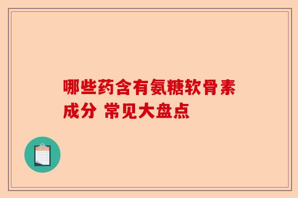 哪些药含有氨糖软骨素成分 常见大盘点