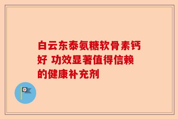 白云东泰氨糖软骨素钙好 功效显著值得信赖的健康补充剂