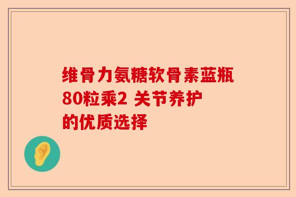 维骨力氨糖软骨素蓝瓶80粒乘2 关节养护的优质选择