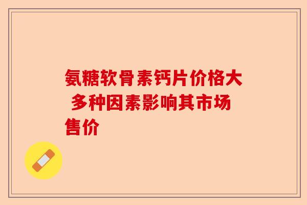 氨糖软骨素钙片价格大 多种因素影响其市场售价