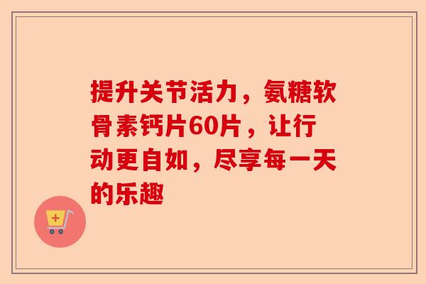 提升关节活力，氨糖软骨素钙片60片，让行动更自如，尽享每一天的乐趣