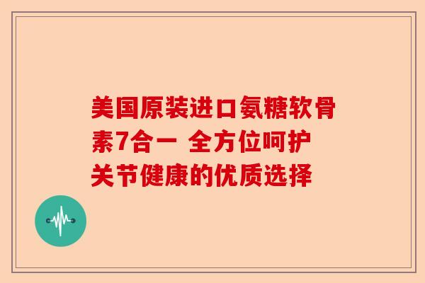 美国原装进口氨糖软骨素7合一 全方位呵护关节健康的优质选择