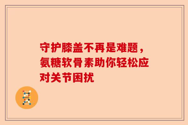 守护膝盖不再是难题，氨糖软骨素助你轻松应对关节困扰