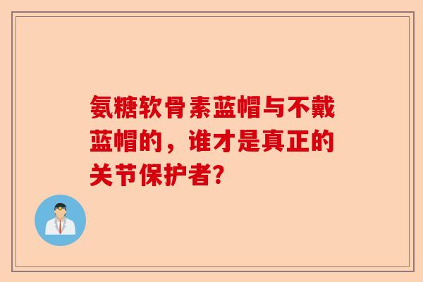 氨糖软骨素蓝帽与不戴蓝帽的，谁才是真正的关节保护者？