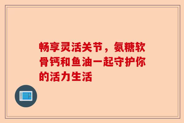 畅享灵活关节,氨糖软骨钙和鱼油一起守护你的活力生活 畅享灵活关节,氨糖软骨钙和鱼油一起守护你的活力生活