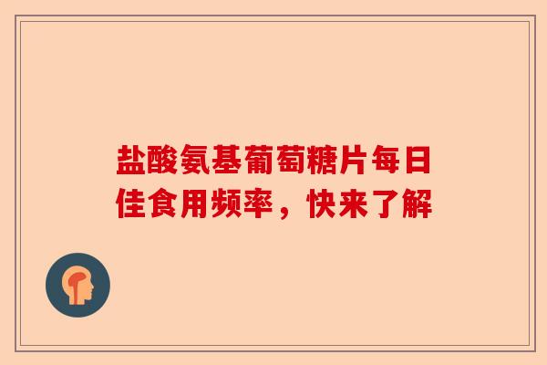 盐酸氨基葡萄糖片每日佳食用频率，快来了解
