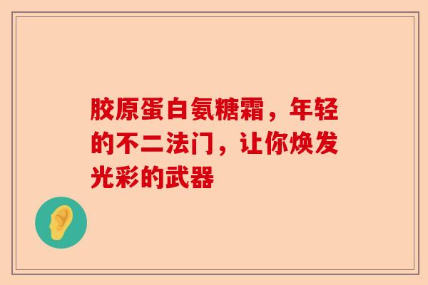 胶原蛋白氨糖霜，年轻的不二法门，让你焕发光彩的武器