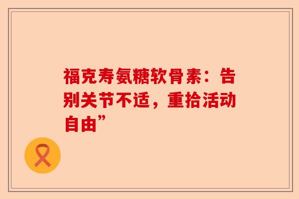 福克寿氨糖软骨素：告别关节不适，重拾活动自由”