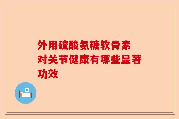 外用硫酸氨糖软骨素 对关节健康有哪些显著功效
