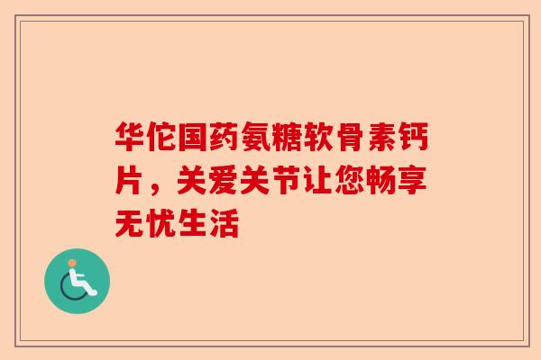 华佗国药氨糖软骨素钙片，关爱关节让您畅享无忧生活