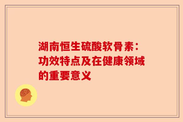 湖南恒生硫酸软骨素：功效特点及在健康领域的重要意义
