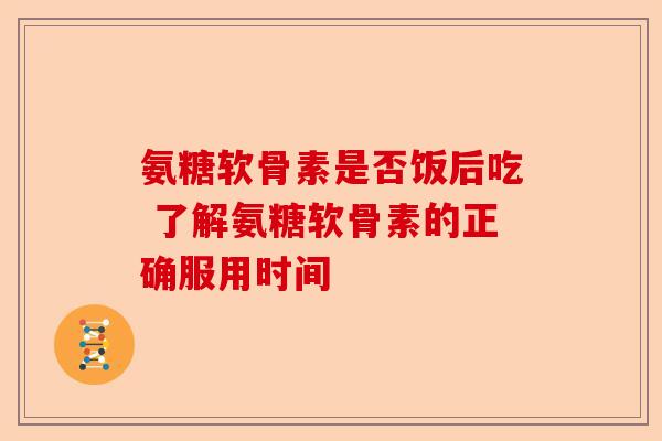 氨糖软骨素是否饭后吃 了解氨糖软骨素的正确服用时间