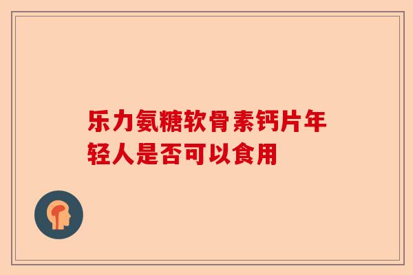 乐力氨糖软骨素钙片年轻人是否可以食用