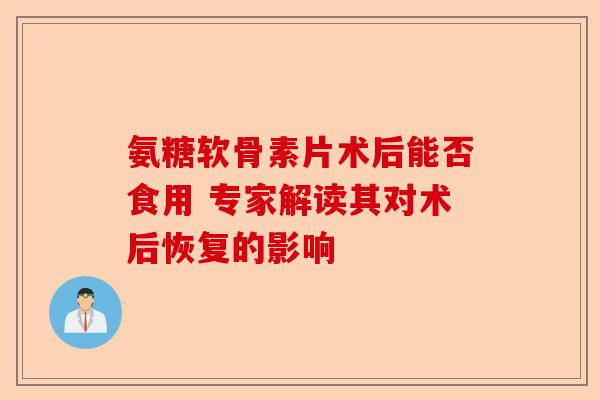 氨糖软骨素片术后能否食用 专家解读其对术后恢复的影响